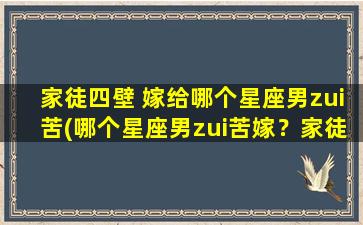 家徒四壁 嫁给哪个星座男zui苦(哪个星座男zui苦嫁？家徒四壁的婚姻烦恼，看看这几个星座是否排在前几！)